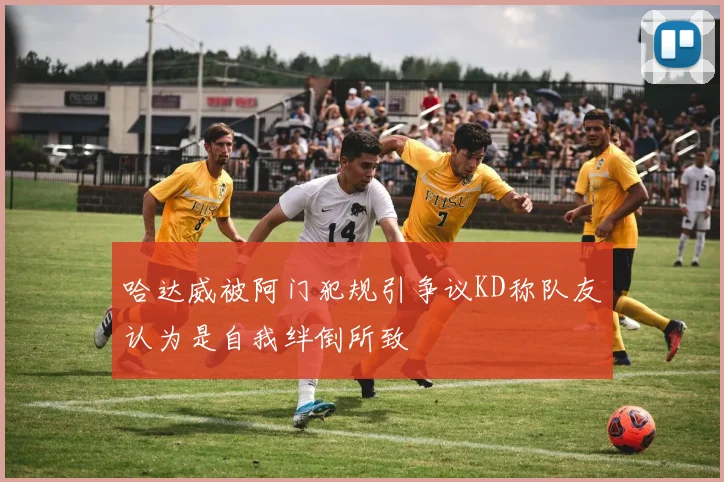 哈达威被阿门犯规引争议KD称队友认为是自我绊倒所致