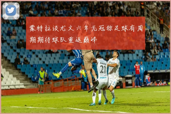 蒙特拉谈尤文六年无冠称足球有周期期待球队重返巅峰
