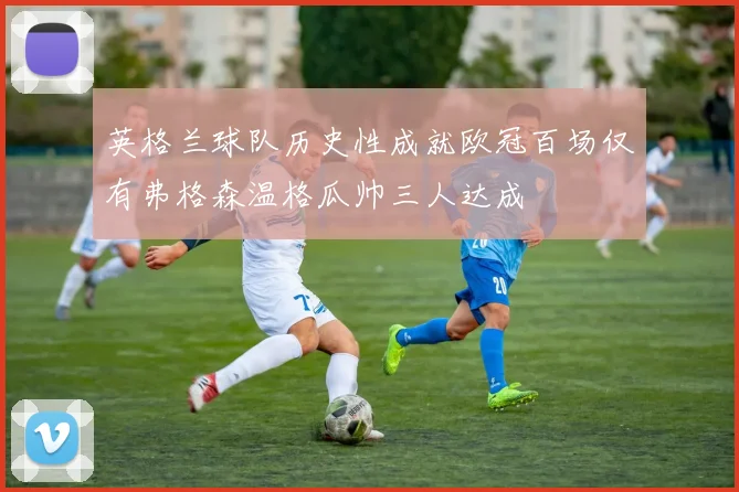 英格兰球队历史性成就欧冠百场仅有弗格森温格瓜帅三人达成