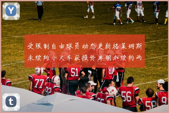 受限制自由球员动态更新格莱姆斯未续约小火车获报价库明加续约两年解析
