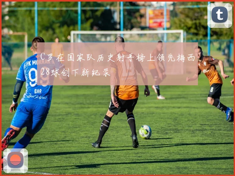 C罗在国家队历史射手榜上领先梅西28球创下新纪录