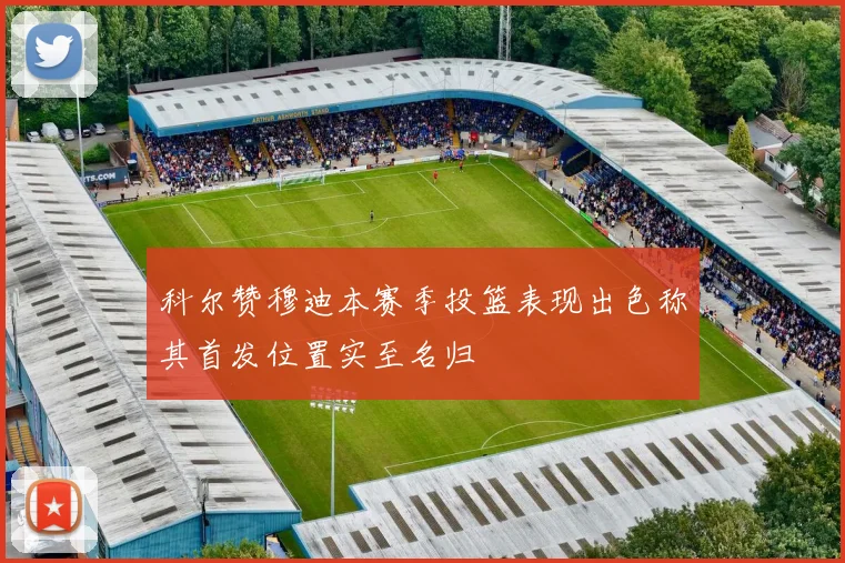 科尔赞穆迪本赛季投篮表现出色称其首发位置实至名归
