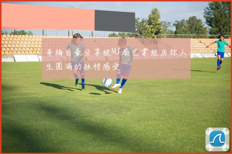 夸梅自豪分享被MJ扇巴掌经历称人生圆满的独特感受
