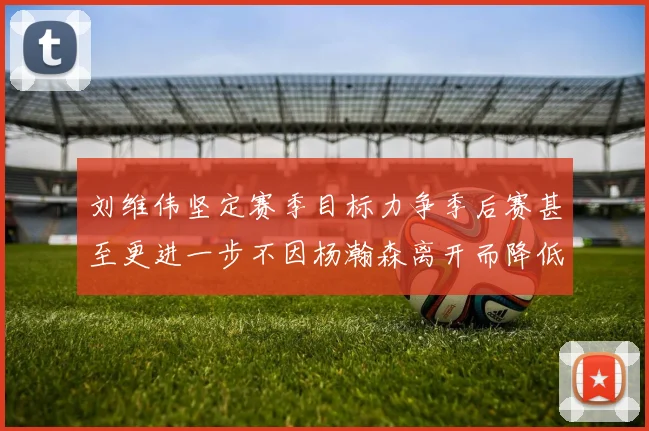 刘维伟坚定赛季目标力争季后赛甚至更进一步不因杨瀚森离开而降低标准