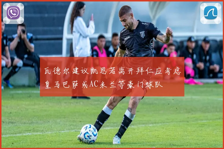 瓦德尔建议凯恩若离开拜仁应考虑皇马巴萨或AC米兰等豪门球队