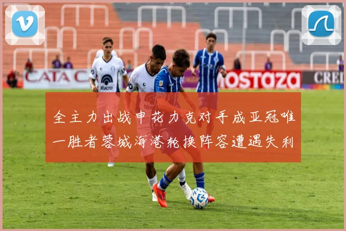 全主力出战申花力克对手成亚冠唯一胜者蓉城海港轮换阵容遭遇失利