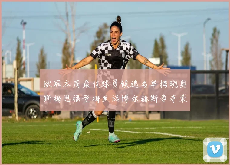 欧冠本周最佳球员候选名单揭晓奥斯梅恩福登梅里诺博尔赫斯争夺荣誉