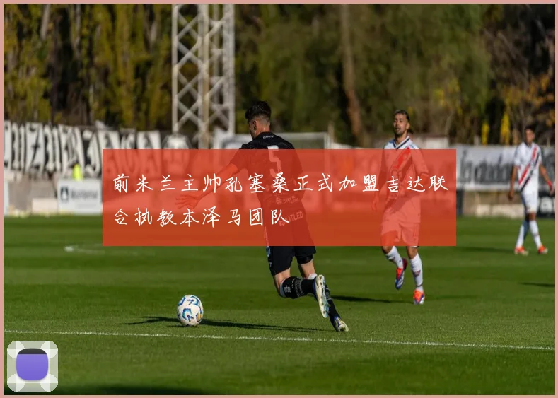 前米兰主帅孔塞桑正式加盟吉达联合执教本泽马团队