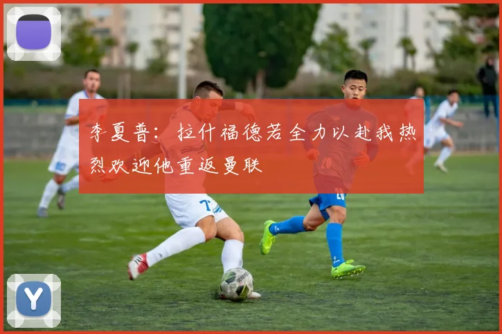 李夏普：拉什福德若全力以赴我热烈欢迎他重返曼联