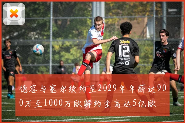 德容与塞尔续约至2029年年薪达900万至1000万欧解约金高达5亿欧