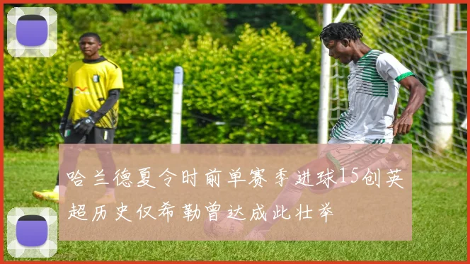 哈兰德夏令时前单赛季进球15创英超历史仅希勒曾达成此壮举
