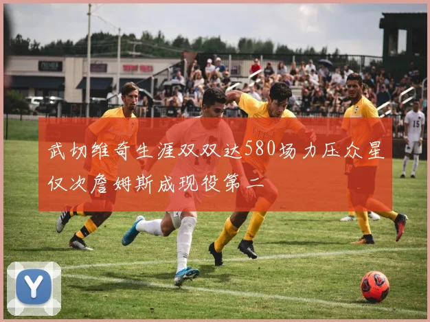 武切维奇生涯双双达580场力压众星仅次詹姆斯成现役第二