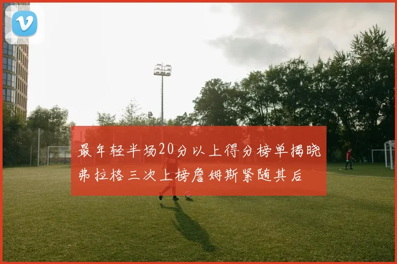 最年轻半场20分以上得分榜单揭晓弗拉格三次上榜詹姆斯紧随其后