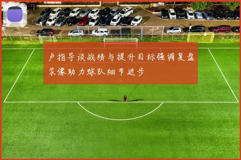 卢指导谈战绩与提升目标强调复盘录像助力球队细节进步