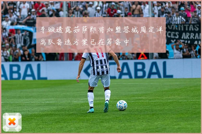 李璇透露茹萨即将加盟蓉城周定洋离队备选方案已在筹备中