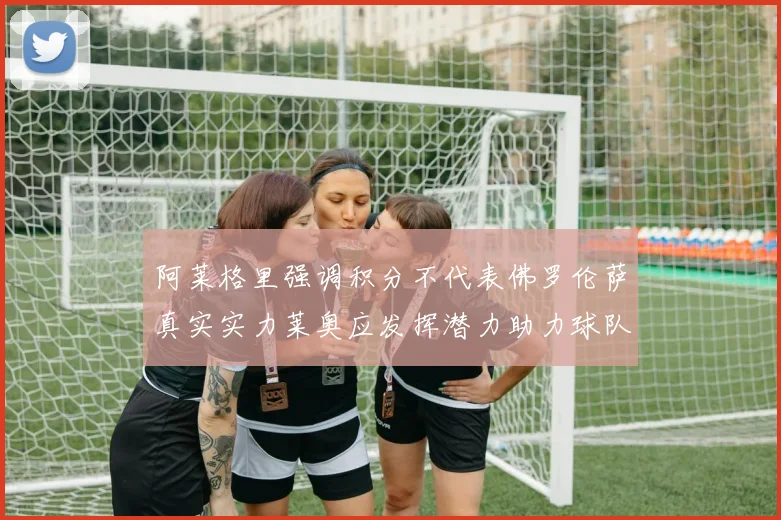 阿莱格里强调积分不代表佛罗伦萨真实实力莱奥应发挥潜力助力球队