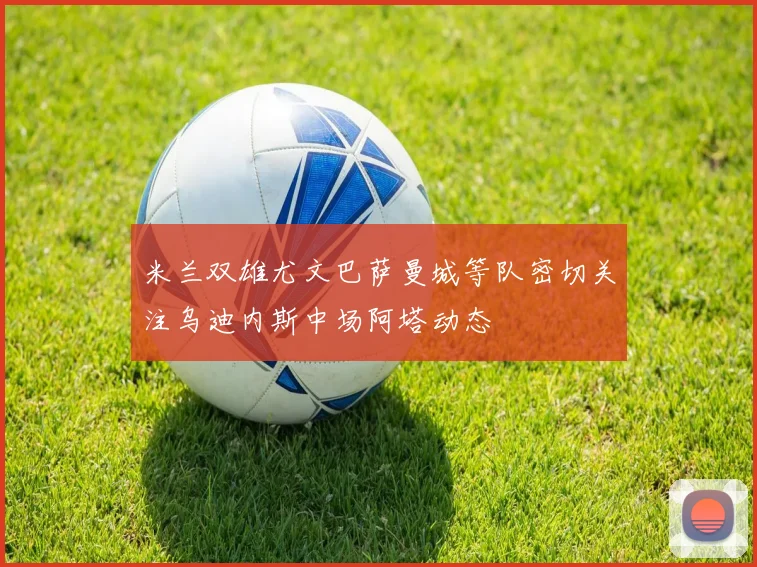 米兰双雄尤文巴萨曼城等队密切关注乌迪内斯中场阿塔动态
