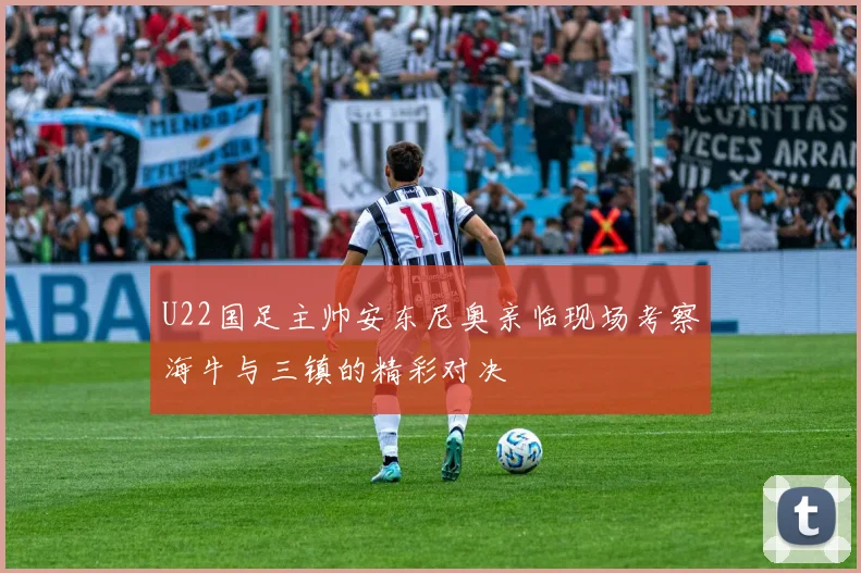 U22国足主帅安东尼奥亲临现场考察海牛与三镇的精彩对决