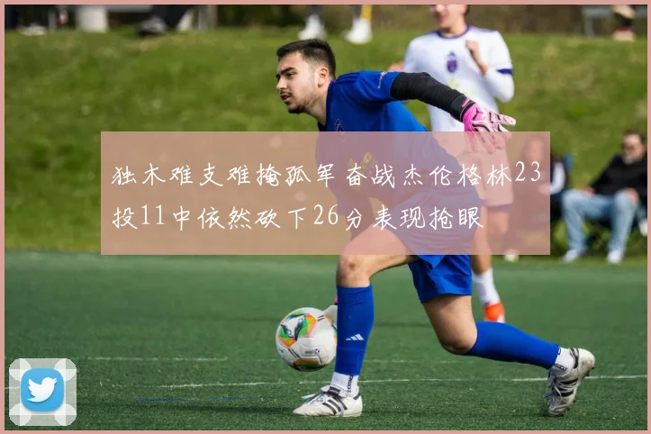 独木难支难掩孤军奋战杰伦格林23投11中依然砍下26分表现抢眼