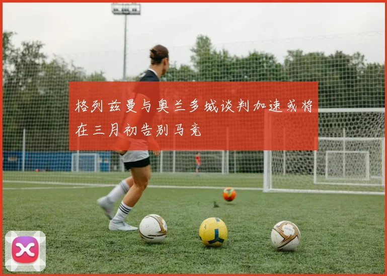 格列兹曼与奥兰多城谈判加速或将在三月初告别马竞