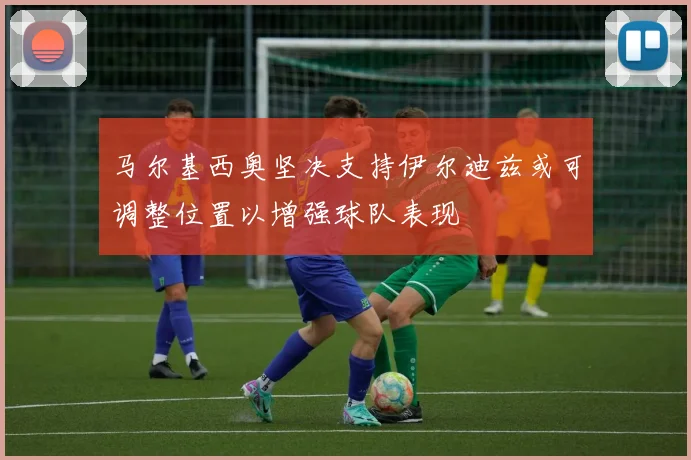 马尔基西奥坚决支持伊尔迪兹或可调整位置以增强球队表现