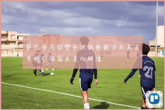 萨巴蒂尼称赞齐沃执教能力未来五年将引领国米走向辉煌