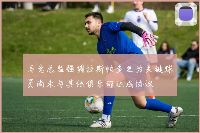 马竞总监强调拉斯帕多里为关键球员尚未与其他俱乐部达成协议