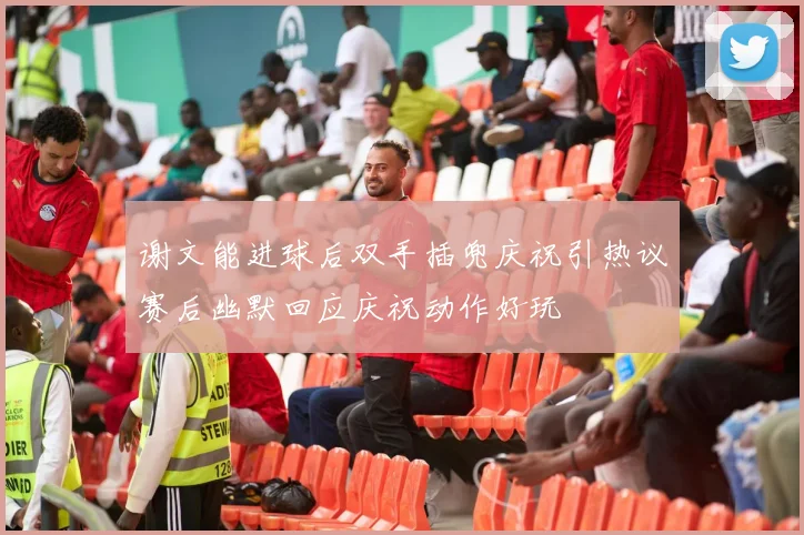 谢文能进球后双手插兜庆祝引热议赛后幽默回应庆祝动作好玩