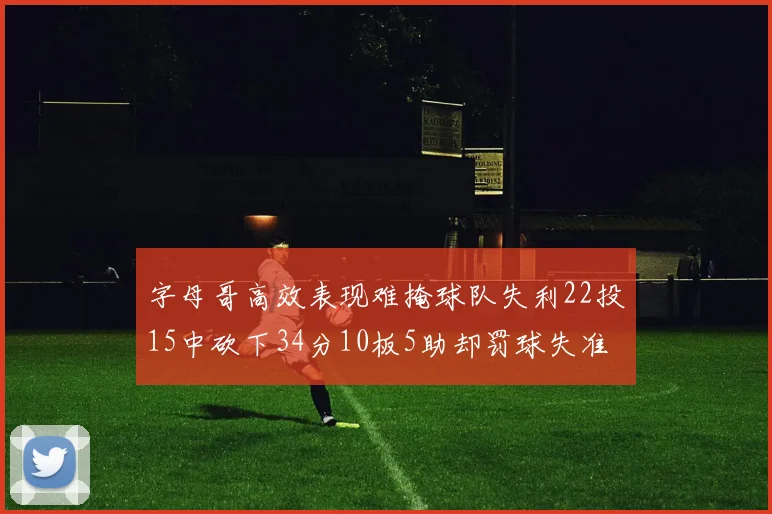 字母哥高效表现难掩球队失利22投15中砍下34分10板5助却罚球失准