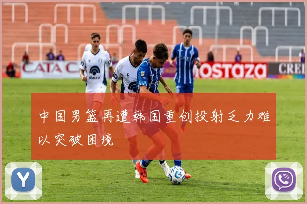 中国男篮再遭韩国重创投射乏力难以突破困境