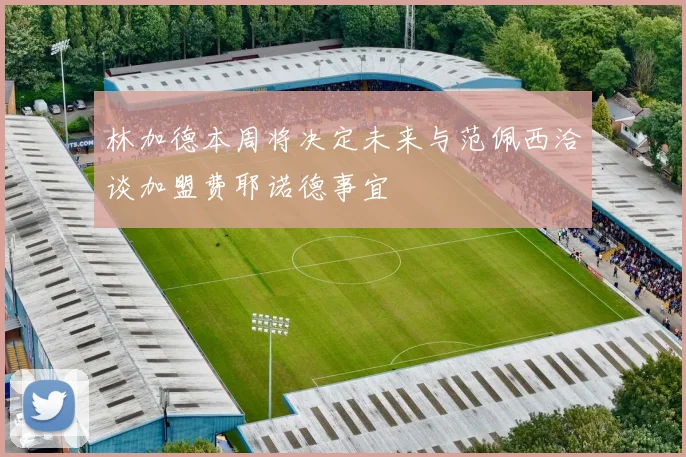 林加德本周将决定未来与范佩西洽谈加盟费耶诺德事宜