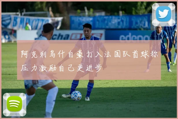 阿克利乌什自豪打入法国队首球称压力激励自己更进步