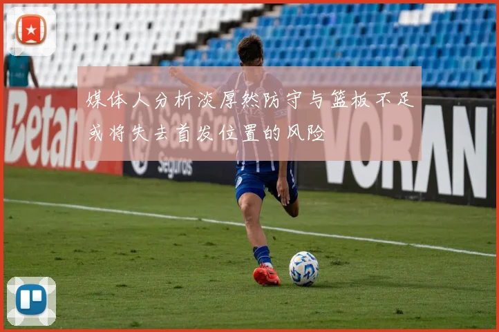 媒体人分析淡厚然防守与篮板不足或将失去首发位置的风险