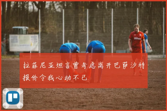 拉菲尼亚坦言曾考虑离开巴萨沙特报价令我心动不已