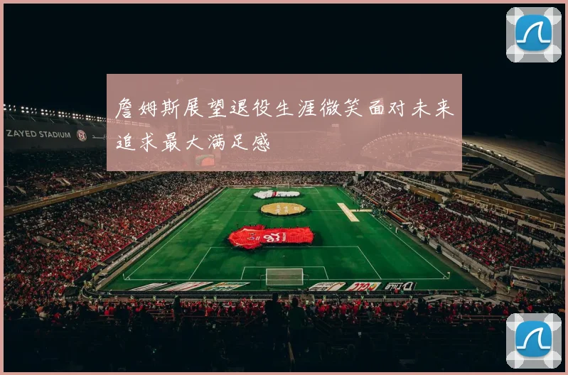 詹姆斯展望退役生涯微笑面对未来追求最大满足感