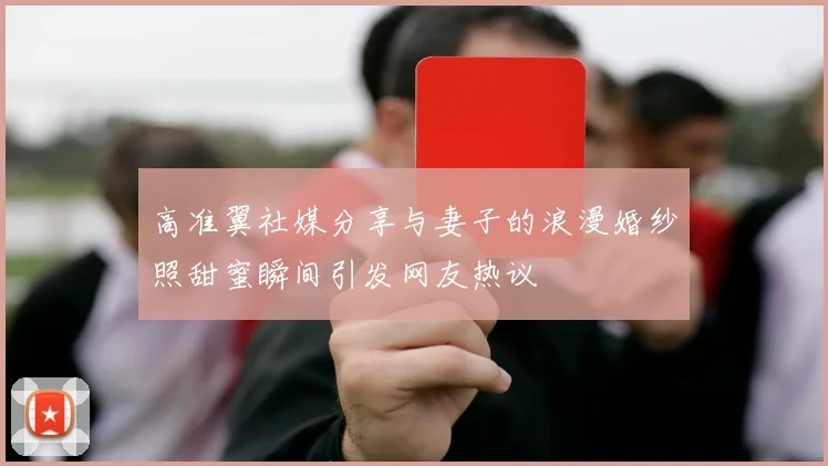 高准翼社媒分享与妻子的浪漫婚纱照甜蜜瞬间引发网友热议