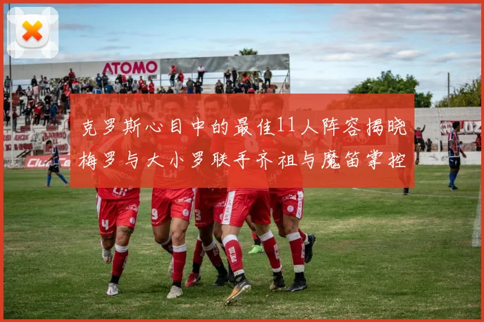 克罗斯心目中的最佳11人阵容揭晓梅罗与大小罗联手齐祖与魔笛掌控中场