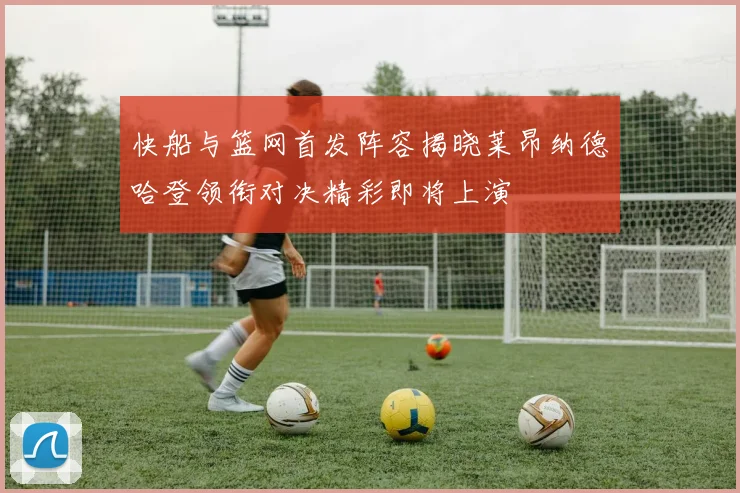 快船与篮网首发阵容揭晓莱昂纳德哈登领衔对决精彩即将上演