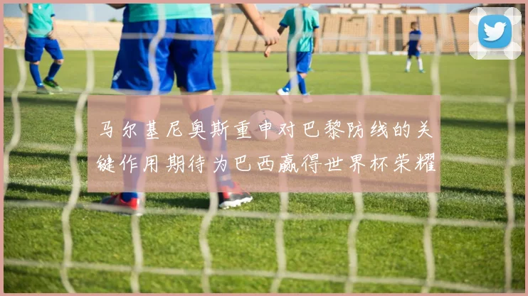 马尔基尼奥斯重申对巴黎防线的关键作用期待为巴西赢得世界杯荣耀